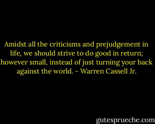 Amidst all the criticisms and prejudgement in life, we should strive to do good in return; however small, instead of just turning your back against the world. - Warren Cassell Jr.
