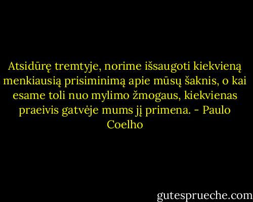 Atsidūrę tremtyje, norime išsaugoti kiekvieną menkiausią prisiminimą apie mūsų šaknis, o kai esame toli nuo mylimo žmogaus, kiekvienas praeivis gatvėje mums jį primena. - Paulo Coelho