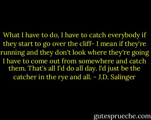 What I have to do, I have to catch everybody if they start to go over the cliff- I mean if they're running and they don't look where they're going I have to come out from somewhere and catch them. That's all I'd do all day. I'd just be the catcher in the rye and all. - J.D. Salinger