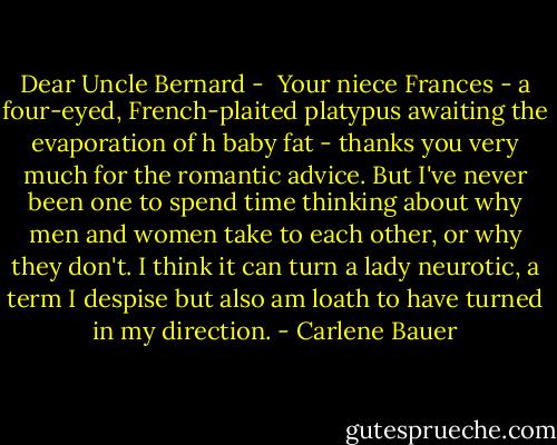 Dear Uncle Bernard - <br />Your niece Frances - a four-eyed, French-plaited platypus awaiting the evaporation of h baby fat - thanks you very much for the romantic advice. But I've never been one to spend time thinking about why men and women take to each other, or why they don't. I think it can turn a lady neurotic, a term I despise but also am loath to have turned in my direction. - Carlene Bauer