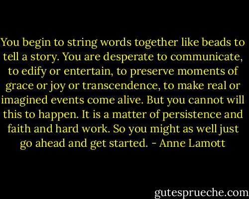 You begin to string words together like beads to tell a story. You are desperate to communicate, to edify or entertain, to preserve moments of grace or joy or transcendence, to make real or imagined events come alive. But you cannot will this to happen. It is a matter of persistence and faith and hard work. So you might as well just go ahead and get started. - Anne Lamott