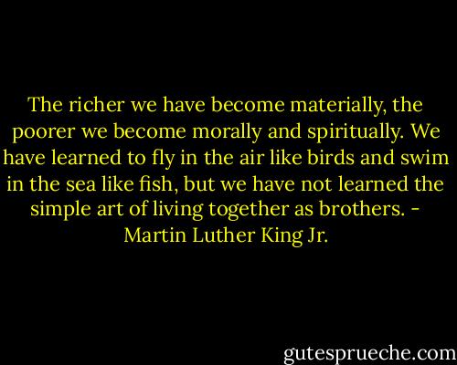The richer we have become materially, the poorer we become morally and spiritually. We have learned to fly in the air like birds and swim in the sea like fish, but we have not learned the simple art of living together as brothers. - Martin Luther King Jr.