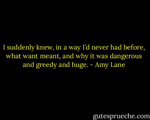 I suddenly knew, in a way I’d never had before, what want meant, and why it was dangerous and greedy and huge. - Amy Lane
