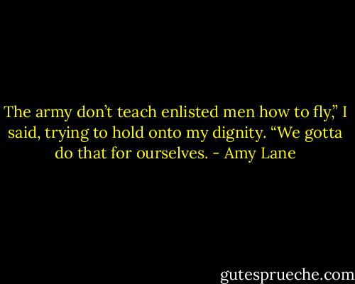 The army don’t teach enlisted men how to fly,” I said, trying to hold onto my dignity. “We gotta do that for ourselves. - Amy Lane