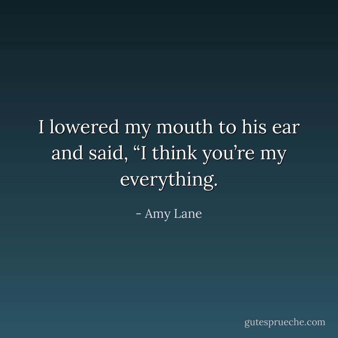 I lowered my mouth to his ear and said, “I think you’re my everything. - Amy Lane