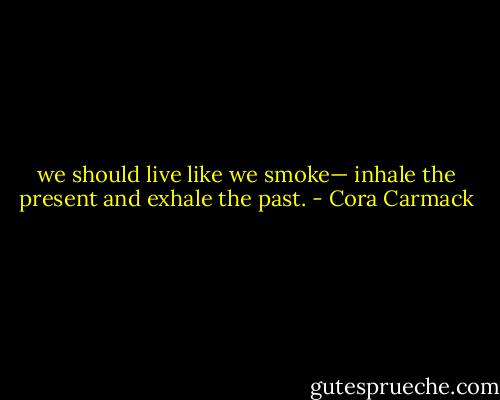 we should live like we smoke— inhale the present and exhale the past. - Cora Carmack