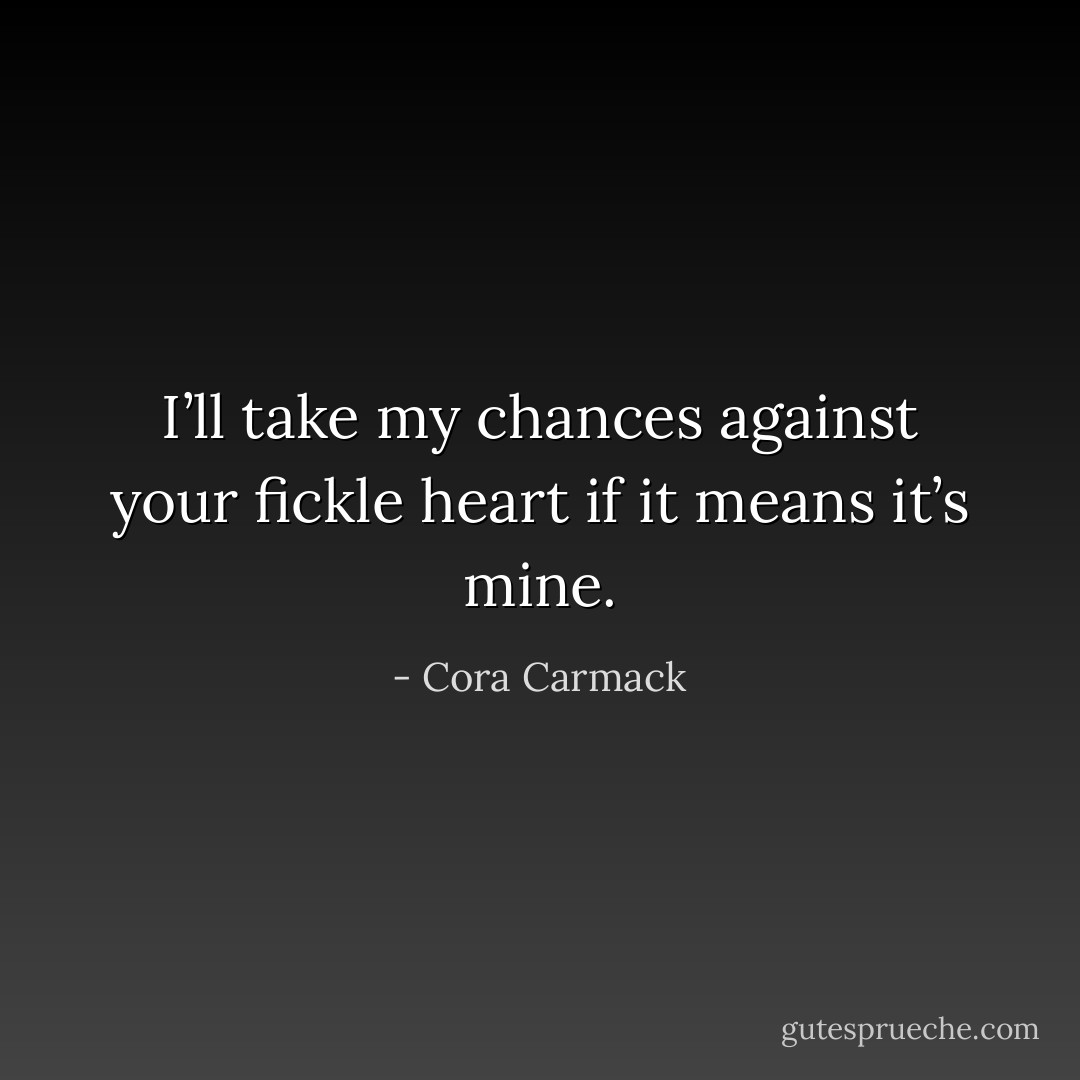 I’ll take my chances against your fickle heart if it means it’s mine. - Cora Carmack