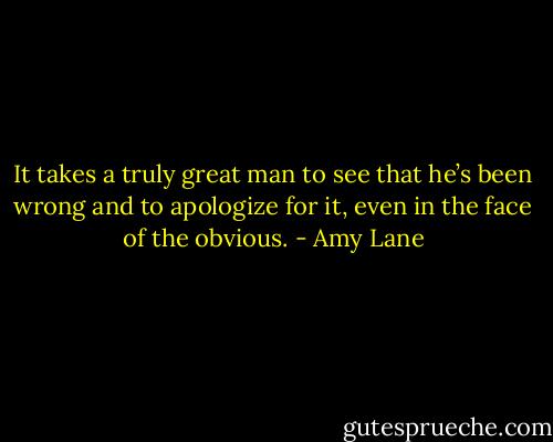 It takes a truly great man to see that he’s been wrong and to apologize for it, even in the face of the obvious. - Amy Lane