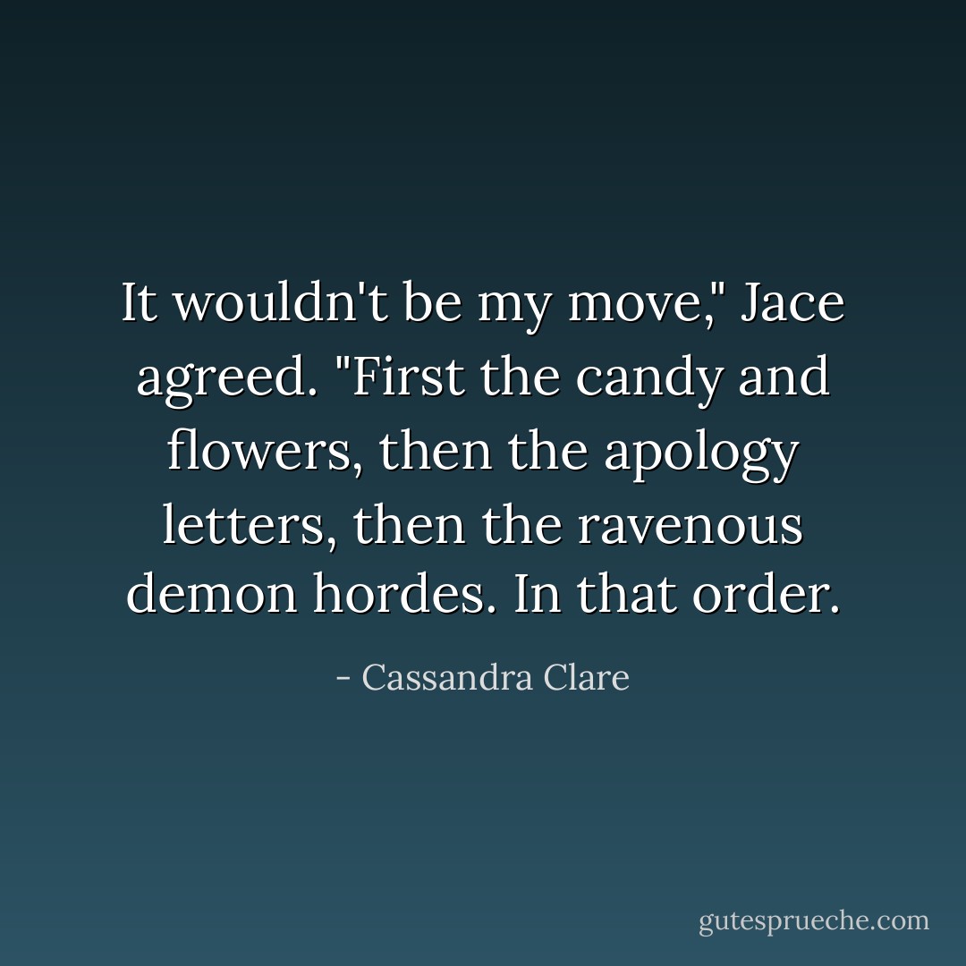 It wouldn't be my move," Jace agreed. "First the candy and flowers, then the apology letters, then the ravenous demon hordes. In that order. - Cassandra Clare
