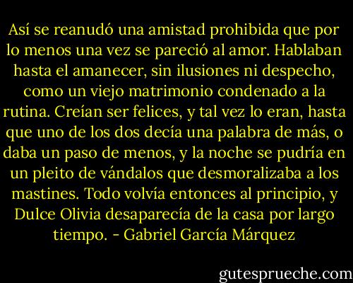 Así se reanudó una amistad prohibida que por lo menos una vez se pareció al amor. Hablaban hasta el amanecer, sin ilusiones ni despecho, como un viejo matrimonio condenado a la rutina. Creían ser felices, y tal vez lo eran, hasta que uno de los dos decía una palabra de más, o daba un paso de menos, y la noche se pudría en un pleito de vándalos que desmoralizaba a los mastines. Todo volvía entonces al principio, y Dulce Olivia desaparecía de la casa por largo tiempo. - Gabriel García Márquez
