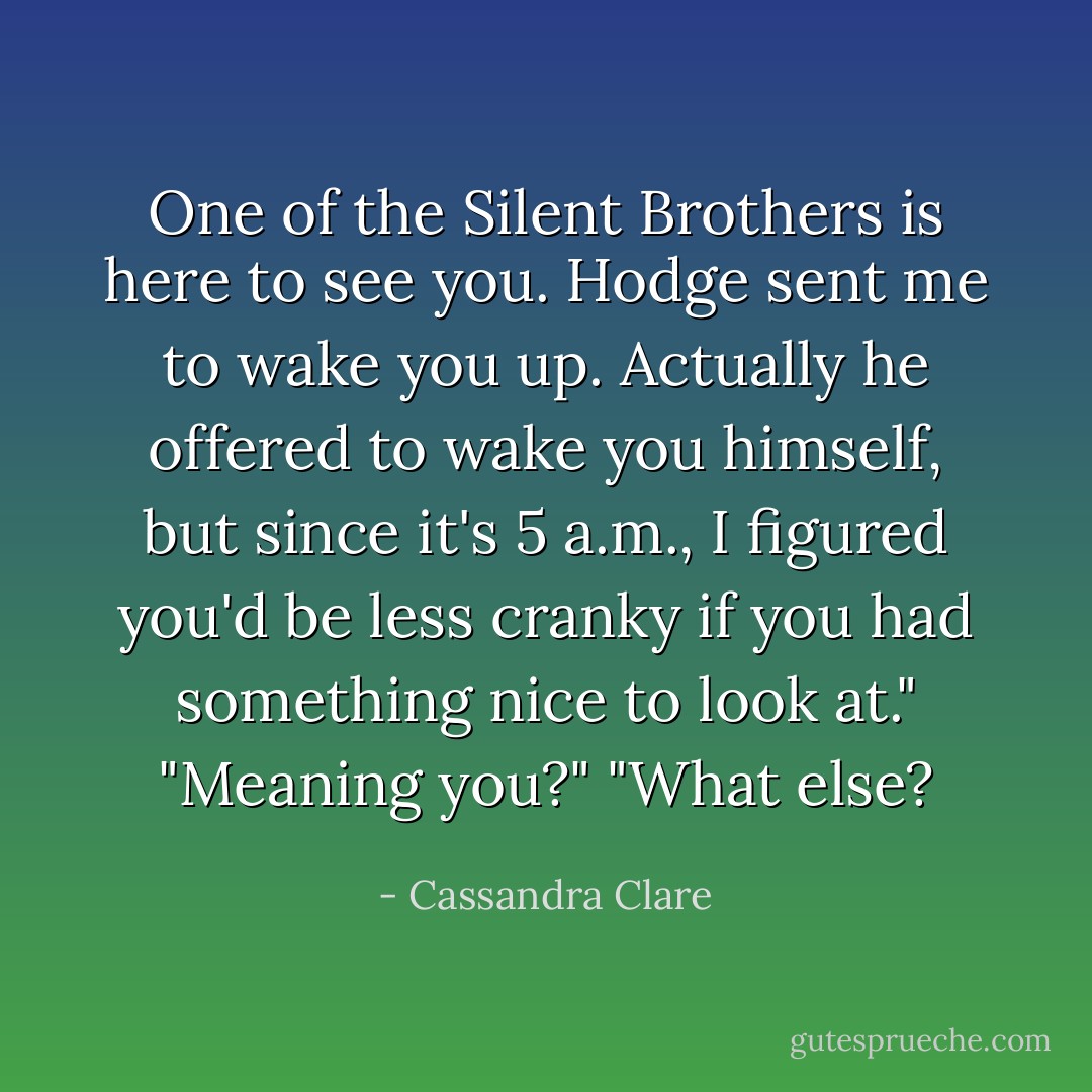 One of the Silent Brothers is here to see you. Hodge sent me to wake you up. Actually he offered to wake you himself, but since it's 5 a.m., I figured you'd be less cranky if you had something nice to look at."<br />"Meaning you?"<br />"What else? - Cassandra Clare