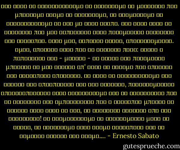 Σας ζητώ να κοντοσταθούμε να σκεφτούμε το μεγαλείο που μπορούμε ακόμα να αναζητάμε, αν τολμήσουμε να αξιολογήσουμε τη ζωή με άλλο τρόπο. Μας ζητώ αυτό το κουράγιο που μας τοποθετεί στην πραγματική διάσταση του ανθρώπου. Όλοι μας, κάποιες φορές, υποτασσόμαστε. Όμως, υπάρχει κάτι που δε λαθεύει ποτέ: είναι η πεποίθηση ότι - μονάχα - οι αξίες τού πνεύματος μπορούν να μας σώσουν απ' αυτό το σεισμό που απειλεί την ανθρώπινη υπόσταση.<br />Αν αντί να τροφοδοτούμε τις εστίες της απελπισίας και της αγωνίας, παθιαζόμασταν αποκαλύπτοντας έναν ενθουσιασμό για το καινούργιο που να εκφράζει την εμπιστοσύνη που ο άνθρωπος μπορεί να δείξει στην ίδια τη ζωή, το αντίθετο ακριβώς από την αδιαφορία! Να σταματήσουμε να κλεινόμαστε μέσα σε τείχη, να λαχταράμε έναν κόσμο ανθρώπινο και να είμαστε κιόλας στο δρόμο.... - Ernesto Sabato
