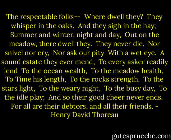The respectable folks--<br /> Where dwell they?<br /> They whisper in the oaks,<br /> And they sigh in the hay;<br /> Summer and winter, night and day,<br /> Out on the meadow, there dwell they.<br /> They never die,<br /> Nor snivel nor cry,<br /> Nor ask our pity<br /> With a wet eye.<br /> A sound estate they ever mend,<br /> To every asker readily lend<br /> To the ocean wealth,<br /> To the meadow health,<br /> To Time his length,<br /> To the rocks strength,<br /> To the stars light,<br /> To the weary night,<br /> To the busy day,<br /> To the idle play;<br /> And so their good cheer never ends,<br /> For all are their debtors, and all their friends. - Henry David Thoreau