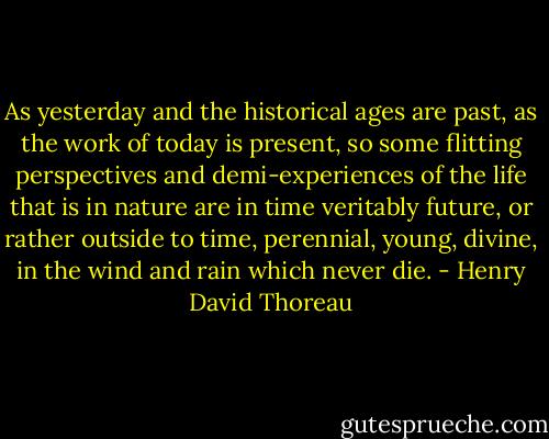 As yesterday and the historical ages are past, as the work of today is present, so some flitting perspectives and demi-experiences of the life that is in nature are in time veritably future, or rather outside to time, perennial, young, divine, in the wind and rain which never die. - Henry David Thoreau