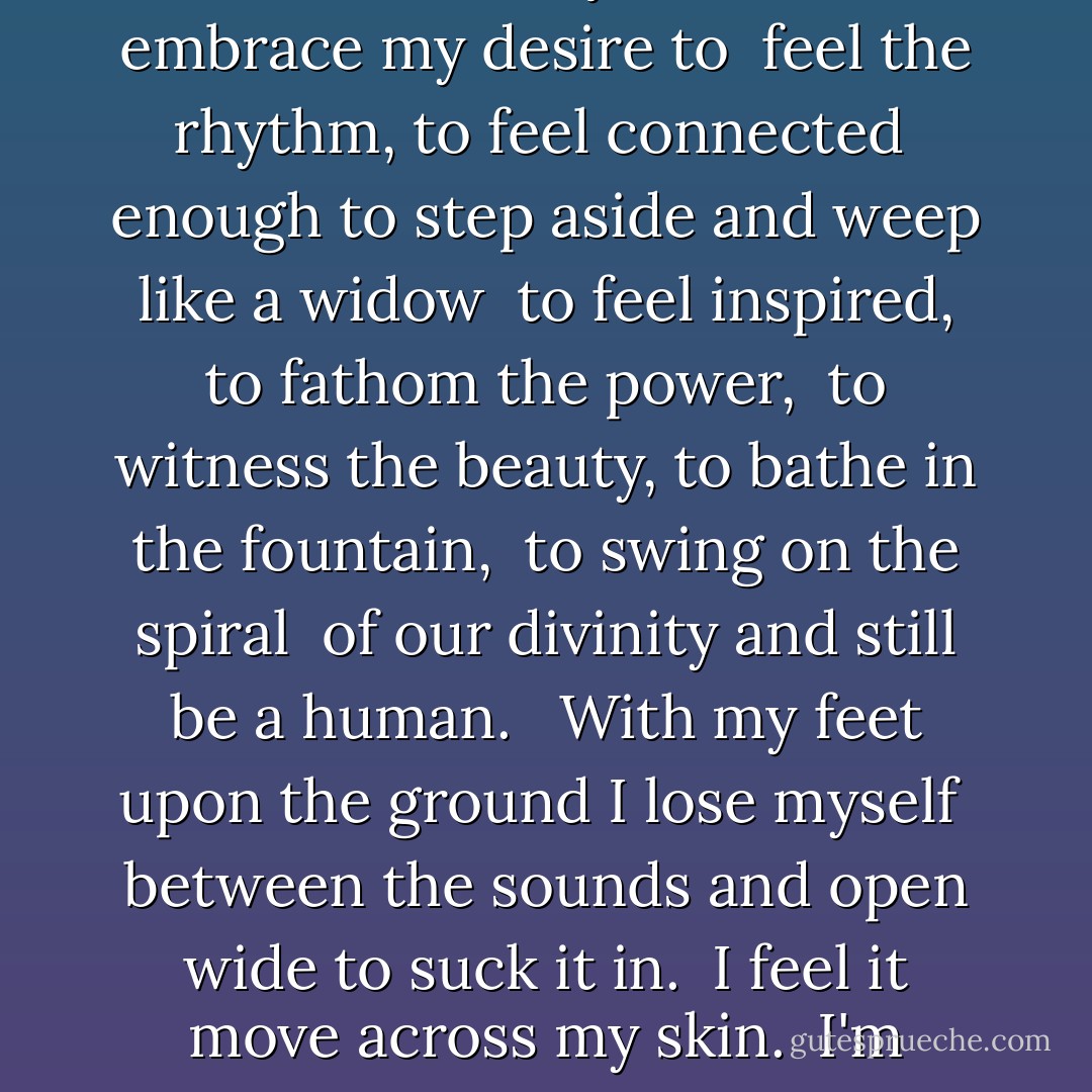 Over thinking, over analyzing separates the body from the mind.<br /> Withering my intuition leaving all these opportunities behind.<br /><br /> Feed my will to feel this moment urging me to cross the line.<br /> Reaching out to embrace the random.<br /> Reaching out to embrace whatever may come.<br /><br /> I embrace my desire to<br /> feel the rhythm, to feel connected<br /> enough to step aside and weep like a widow<br /> to feel inspired, to fathom the power,<br /> to witness the beauty, to bathe in the fountain,<br /> to swing on the spiral<br /> of our divinity and still be a human.<br /><br /> With my feet upon the ground I lose myself<br /> between the sounds and open wide to suck it in.<br /> I feel it move across my skin.<br /> I'm reaching up and reaching out.<br /> I'm reaching for the random or what ever will bewilder me.<br /> And following our will and wind we may just go where no one's been.<br /> We'll ride the spiral to the end and may just go where no one's been.<br /><br /> Spiral out. Keep going... - Tool