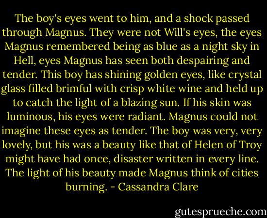 The boy's eyes went to him, and a shock passed through Magnus. They were not Will's eyes, the eyes Magnus remembered being as blue as a night sky in Hell, eyes Magnus has seen both despairing and tender.<br />This boy has shining golden eyes, like crystal glass filled brimful with crisp white wine and held up to catch the light of a blazing sun. If his skin was luminous, his eyes were radiant. Magnus could not imagine these eyes as tender. The boy was very, very lovely, but his was a beauty like that of Helen of Troy might have had once, disaster written in every line. The light of his beauty made Magnus think of cities burning. - Cassandra Clare
