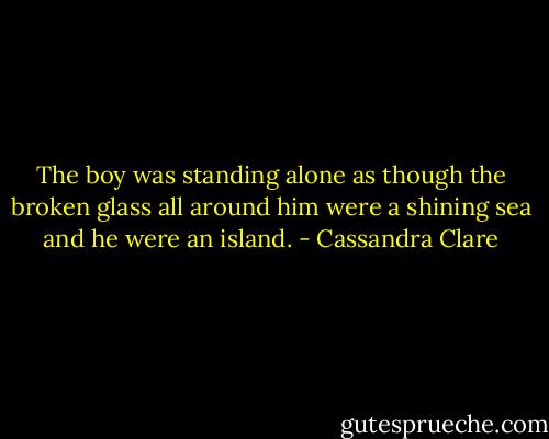 The boy was standing alone as though the broken glass all around him were a shining sea and he were an island. - Cassandra Clare