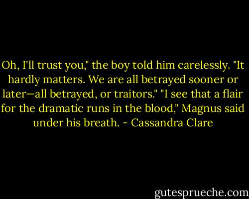 Oh, I'll trust you," the boy told him carelessly. "It hardly matters. We are all betrayed sooner or later—all betrayed, or traitors."<br />"I see that a flair for the dramatic runs in the blood," Magnus said under his breath. - Cassandra Clare