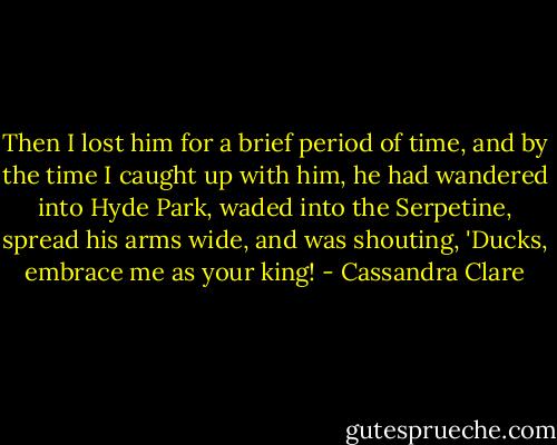 Then I lost him for a brief period of time, and by the time I caught up with him, he had wandered into Hyde Park, waded into the Serpetine, spread his arms wide, and was shouting, 'Ducks, embrace me as your king! - Cassandra Clare