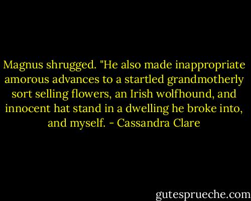 Magnus shrugged. "He also made inappropriate amorous advances to a startled grandmotherly sort selling flowers, an Irish wolfhound, and innocent hat stand in a dwelling he broke into, and myself. - Cassandra Clare