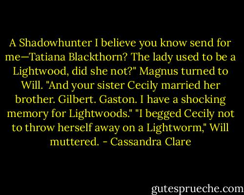 A Shadowhunter I believe you know send for me—Tatiana Blackthorn? The lady used to be a Lightwood, did she not?" Magnus turned to Will. "And your sister Cecily married her brother. Gilbert. Gaston. I have a shocking memory for Lightwoods."<br />"I begged Cecily not to throw herself away on a Lightworm," Will muttered. - Cassandra Clare