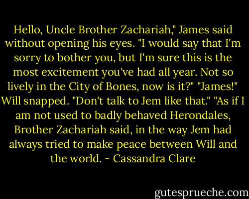 Hello, Uncle Brother Zachariah," James said without opening his eyes. "I would say that I'm sorry to bother you, but I'm sure this is the most excitement you've had all year. Not so lively in the City of Bones, now is it?"<br />"James!" Will snapped. "Don't talk to Jem like that."<br />"As if I am not used to badly behaved Herondales, Brother Zachariah said, in the way Jem had always tried to make peace between Will and the world. - Cassandra Clare
