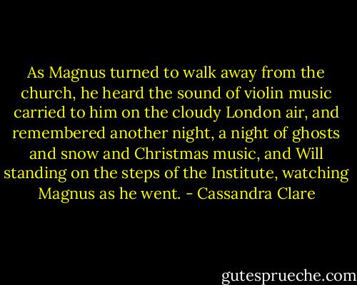 As Magnus turned to walk away from the church, he heard the sound of violin music carried to him on the cloudy London air, and remembered another night, a night of ghosts and snow and Christmas music, and Will standing on the steps of the Institute, watching Magnus as he went. - Cassandra Clare