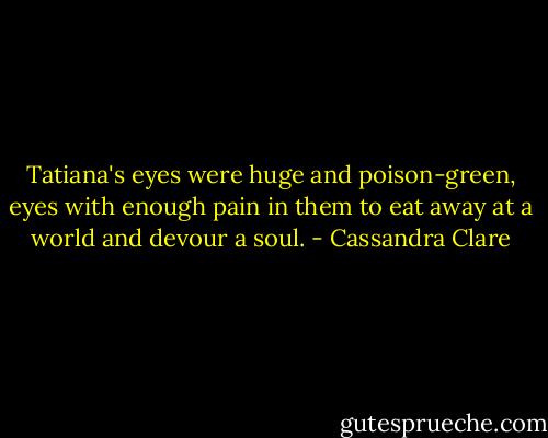 Tatiana's eyes were huge and poison-green, eyes with enough pain in them to eat away at a world and devour a soul. - Cassandra Clare