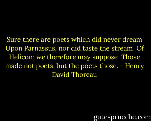 Sure there are poets which did never dream<br />Upon Parnassus, nor did taste the stream <br />Of Helicon; we therefore may suppose <br />Those made not poets, but the poets those. - Henry David Thoreau