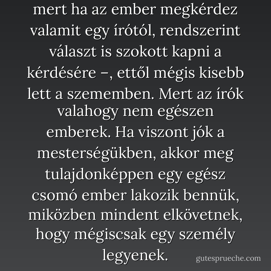 És bár én kedvelem az írókat – mert ha az ember megkérdez valamit egy írótól, rendszerint választ is szokott kapni a kérdésére –, ettől mégis kisebb lett a szememben. Mert az írók valahogy nem egészen emberek. Ha viszont jók a mesterségükben, akkor meg tulajdonképpen egy egész csomó ember lakozik bennük, miközben mindent elkövetnek, hogy mégiscsak egy személy legyenek. - F. Scott Fitzgerald