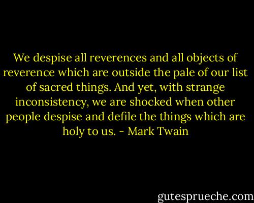 We despise all reverences and all objects of reverence which are outside the pale of our list of sacred things. And yet, with strange inconsistency, we are shocked when other people despise and defile the things which are holy to us. - Mark Twain