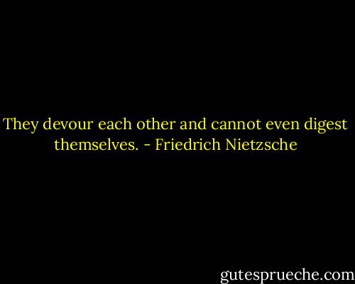They devour each other and cannot even digest themselves. - Friedrich Nietzsche