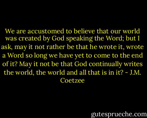 We are accustomed to believe that our world was created by God speaking the Word; but I ask, may it not rather be that he wrote it, wrote a Word so long we have yet to come to the end of it? May it not be that God continually writes the world, the world and all that is in it? - J.M. Coetzee