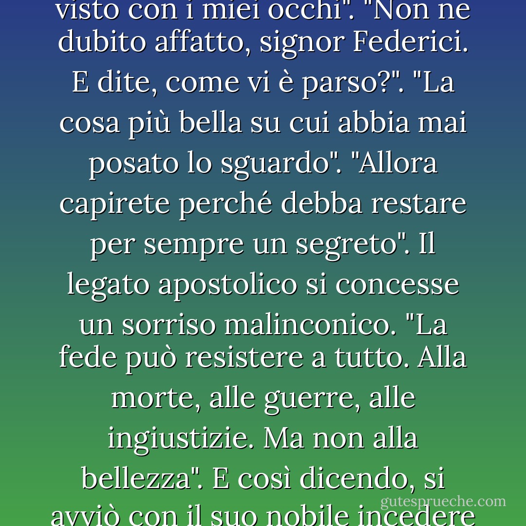Il tempio delle ninfe esiste davvero", confessò Vitale, "l'ho visto con i miei occhi".<br />"Non ne dubito affatto, signor Federici. E dite, come vi è parso?".<br />"La cosa più bella su cui abbia mai posato lo sguardo".<br />"Allora capirete perché debba restare per sempre un segreto". Il legato apostolico si concesse un sorriso malinconico. "La fede può resistere a tutto. Alla morte, alle guerre, alle ingiustizie. Ma non alla bellezza". E così dicendo, si avviò con il suo nobile incedere per il loggiato, lasciandolo solo. - Marcello Simoni