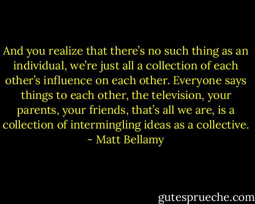 And you realize that there’s no such thing as an individual, we’re just all a collection of each other’s influence on each other. Everyone says things to each other, the television, your parents, your friends, that’s all we are, is a collection of intermingling ideas as a collective. - Matt Bellamy