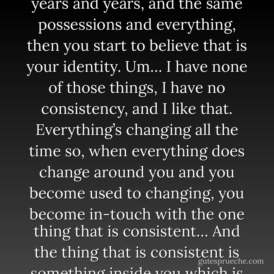 It’s like um… I’ve become used to change I think from my life, when I was younger when I lived with my mum for awhile, we used to move house every like six months, you know, and I sort of became used to things changing all the time… It was like, I learned to like it. It got the point where you travel, like you start to reduce the amount of possessions you have… You start to, you know… If you live in one place, same house, same friends, same job for years and years and years, and the same possessions and everything, then you start to believe that is your identity. Um… I have none of those things, I have no consistency, and I like that. Everything’s changing all the time so, when everything does change around you and you become used to changing, you become in-touch with the one thing that is consistent… And the thing that is consistent is something inside you which is like, not really that individual, it’s not like a pure individual, it’s something that everyone has inside them I think. And you realize that there’s no such thing as an individual, we’re just all a collection of each other’s influence on each other. Everyone says things to each other, the television, your parents, your friends, that’s all we are, is a collection of intermingling ideas as a collective. - Matt Bellamy