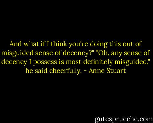And what if I think you're doing this out of misguided sense of decency?"<br />"Oh, any sense of decency I possess is most definitely misguided," he said cheerfully. - Anne Stuart