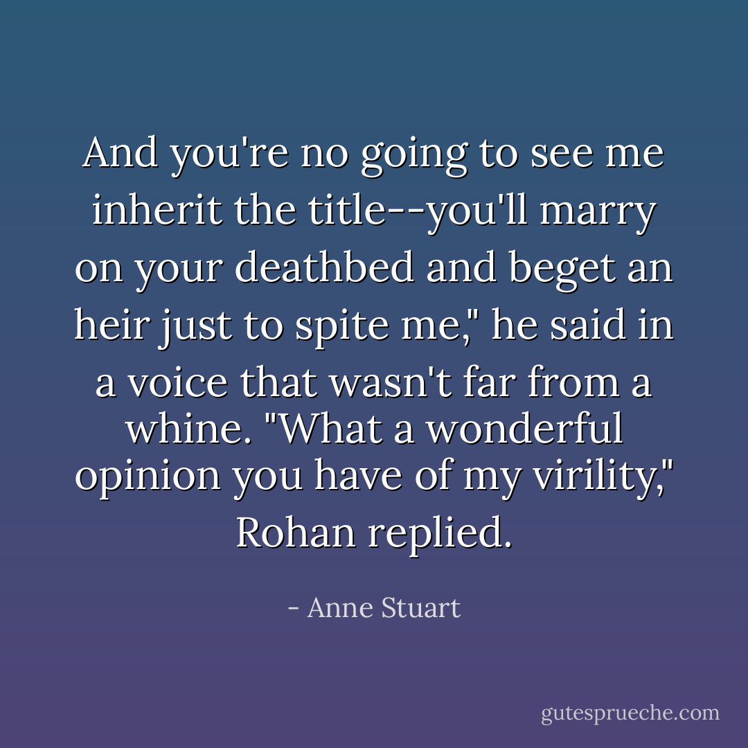 And you're no going to see me inherit the title--you'll marry on your deathbed and beget an heir just to spite me," he said in a voice that wasn't far from a whine.<br />"What a wonderful opinion you have of my virility," Rohan replied. - Anne Stuart