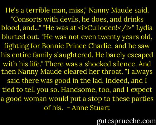 He's a terrible man, miss," Nanny Maude said. "Consorts with devils, he does, and drinks blood, and..."<br />"He was at <i>Culloden!</i>" Lydia blurted out. "He was not even twenty years old, fighting for Bonnie Prince Charlie, and he saw his entire family slaughtered. He barely escaped with his life."<br />There was a shocked silence. And then Nanny Maude cleared her throat. "I always said there was good in the lad. Indeed, and I tied to tell you so. Handsome, too, and I expect a good woman would put a stop to these parties of his.  - Anne Stuart