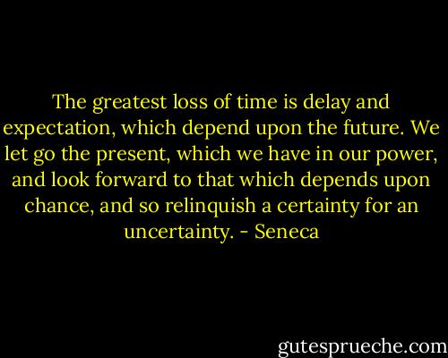 The greatest loss of time is delay and expectation, which depend upon the future. We let go the present, which we have in our power, and look forward to that which depends upon chance, and so relinquish a certainty for an uncertainty. - Seneca