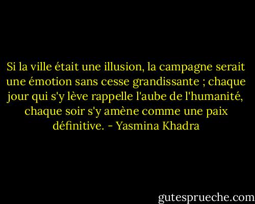 Si la ville était une illusion, la campagne serait une émotion sans cesse grandissante ; chaque jour qui s'y lève rappelle l'aube de l'humanité, chaque soir s'y amène comme une paix définitive. - Yasmina Khadra