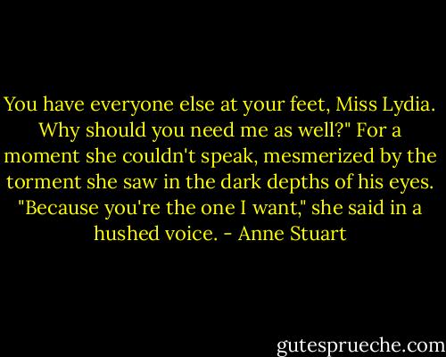 You have everyone else at your feet, Miss Lydia. Why should you need me as well?"<br />For a moment she couldn't speak, mesmerized by the torment she saw in the dark depths of his eyes. "Because you're the one I want," she said in a hushed voice. - Anne Stuart