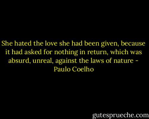 She hated the love she had been given, because it had asked for nothing in return, which was absurd, unreal, against the laws of nature - Paulo Coelho