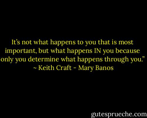 It’s not what happens to you that is most important, but what happens IN you because only you determine what happens through you.”<br /><br />~ Keith Craft - Mary Banos