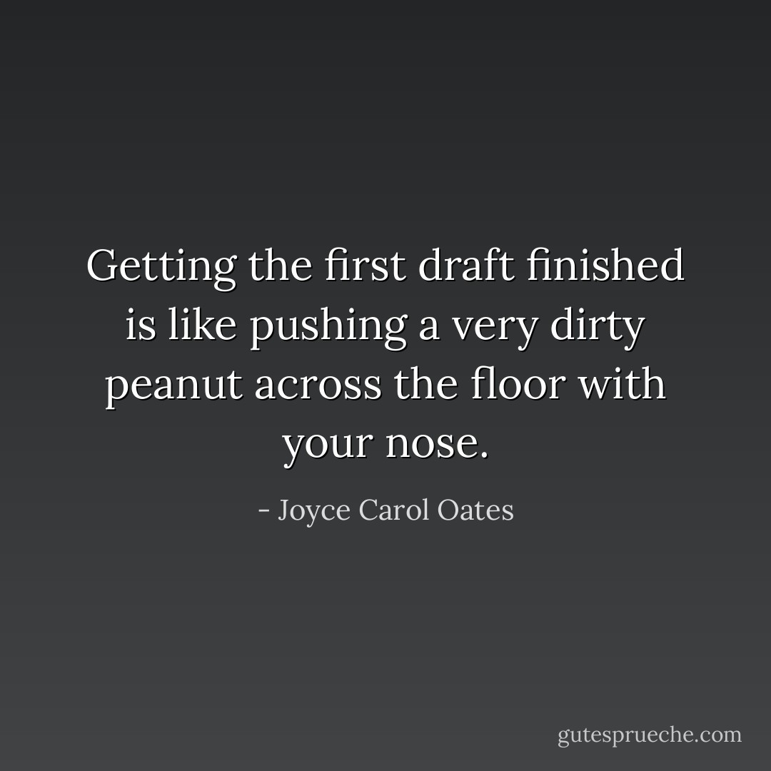 Getting the first draft finished is like pushing a very dirty peanut across the floor with your nose. - Joyce Carol Oates