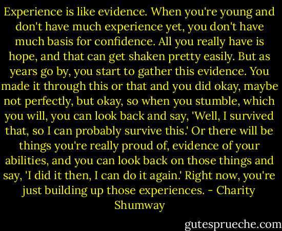 Experience is like evidence. When you're young and don't have much experience yet, you don't have much basis for confidence. All you really have is hope, and that can get shaken pretty easily. But as years go by, you start to gather this evidence. You made it through this or that and you did okay, maybe not perfectly, but okay, so when you stumble, which you will, you can look back and say, 'Well, I survived that, so I can probably survive this.' Or there will be things you're really proud of, evidence of your abilities, and you can look back on those things and say, 'I did it then, I can do it again.' Right now, you're just building up those experiences. - Charity Shumway