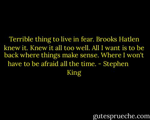 Terrible thing to live in fear. Brooks Hatlen knew it. Knew it all too well. All I want is to be back where things make sense. Where I won't have to be afraid all the time. - Stephen        King