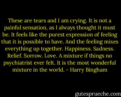 These are tears and I am crying.<br />It is not a painful sensation, as I always thought it must be. It feels like the purest expression of feeling that it is possible to have. And the feeling mixes everything up together. Happiness. Sadness. Relief. Sorrow. Love. A mixture if things no psychiatrist ever felt. It is the most wonderful mixture in the world. - Harry Bingham