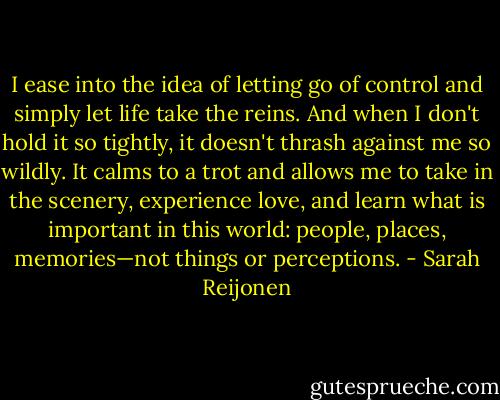 I ease into the idea of letting go of control and simply let life take the reins. And when I don't hold it so tightly, it doesn't thrash against me so wildly. It calms to a trot and allows me to take in the scenery, experience love, and learn what is important in this world: people, places, memories—not things or perceptions. - Sarah Reijonen