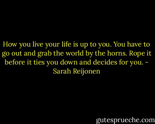 How you live your life is up to you. You have to go out and grab the world by the horns. Rope it before it ties you down and decides for you. - Sarah Reijonen